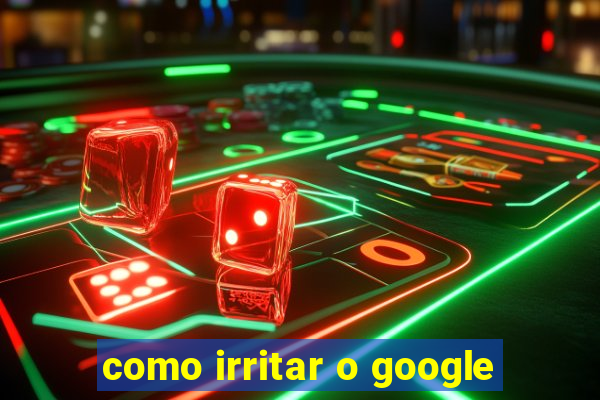 como irritar o google